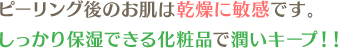 ピーリング後のお肌は乾燥に敏感です。しっかり保湿できる化粧品で潤いキープ!!